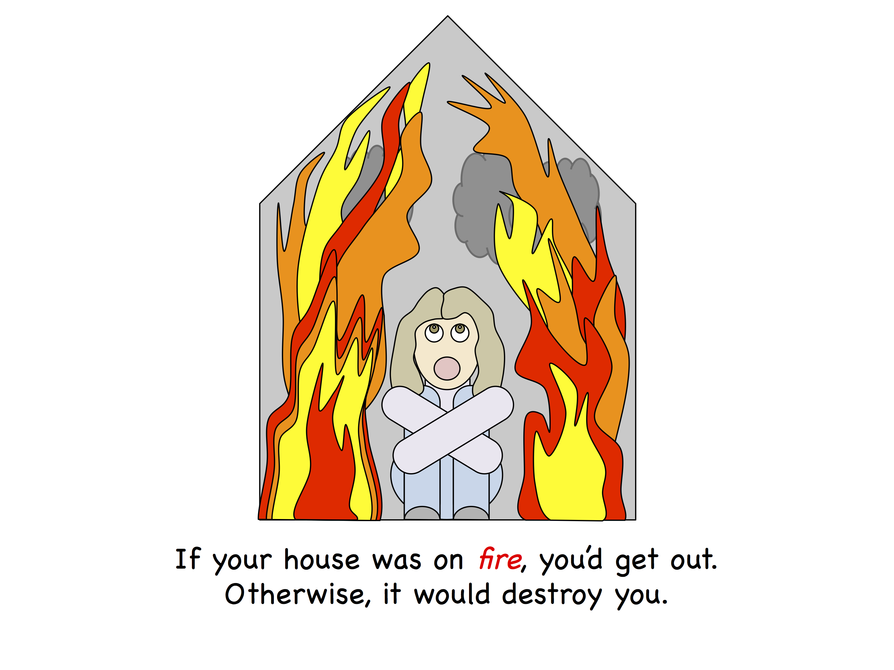 If you house was on fire, you'd get out